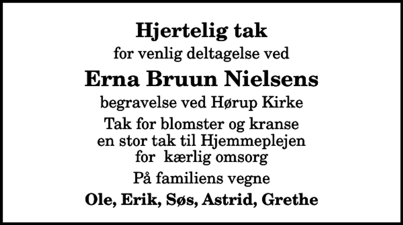 <p>Hjertelig tak<br />for venlig deltagelse ved<br />Erna Bruun Nielsens<br />begravelse ved Hørup Kirke<br />Tak for blomster og kranse en stor tak til Hjemmeplejen for kærlig omsorg<br />På familiens vegne<br />Ole, Erik, Søs, Astrid, Grethe</p>