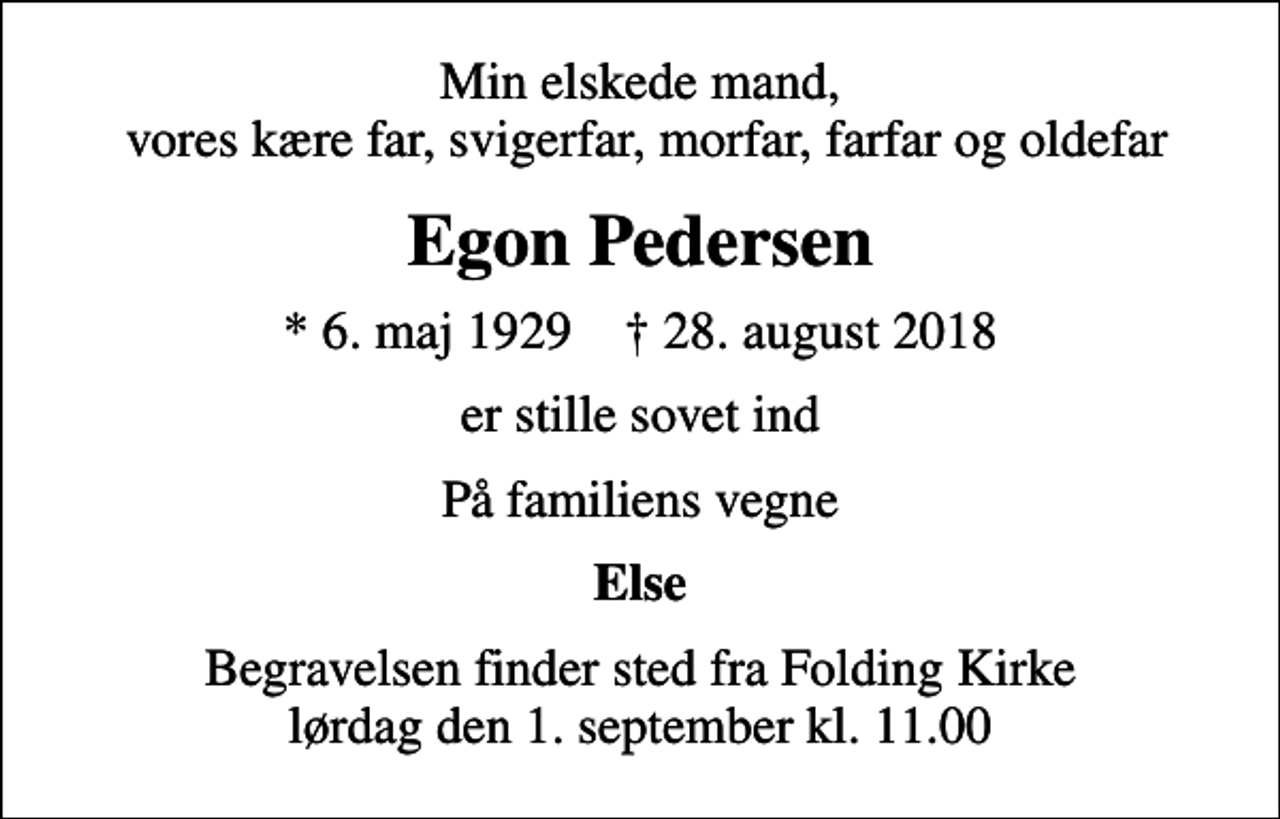 <p>Min elskede mand, vores kære far, svigerfar, morfar, farfar og oldefar<br />Egon Pedersen<br />* 6. maj 1929 ✝ 28. august 2018<br />er stille sovet ind<br />På familiens vegne<br />Else<br />Begravelsen finder sted fra Folding Kirke lørdag den 1. september kl. 11.00</p>