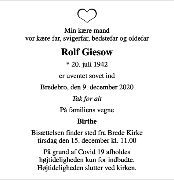 <p>Min kære mand vor kære far, svigerfar, bedstefar og oldefar<br />Rolf Giesow<br />* 20. juli 1942<br />er uventet sovet ind<br />Bredebro, den 9. december 2020<br />Tak for alt<br />På familiens vegne<br />Birthe<br />Bisættelsen finder sted fra Brede Kirke tirsdag den 15. december kl. 11.00<br />På grund af Covid 19 afholdes højtideligheden kun for indbudte. Højtideligheden slutter ved kirken.</p>