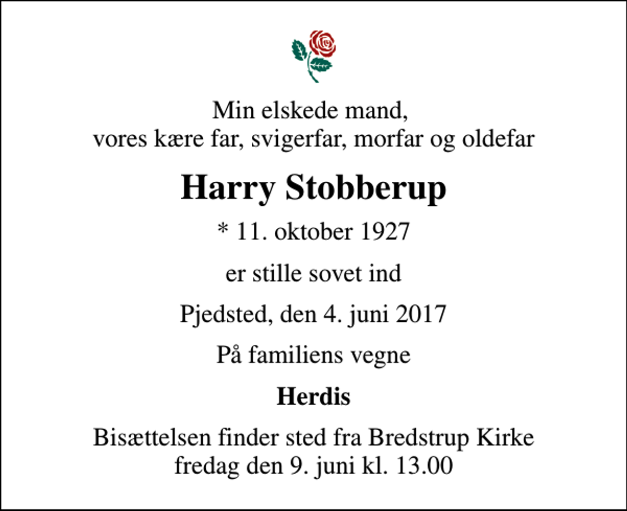 <p>Min elskede mand, vores kære far, svigerfar, morfar og oldefar<br />Harry Stobberup<br />* 11. oktober 1927<br />er stille sovet ind<br />Pjedsted, den 4. juni 2017<br />På familiens vegne<br />Herdis<br />Bisættelsen finder sted fra Bredstrup Kirke fredag den 9. juni kl. 13.00</p>