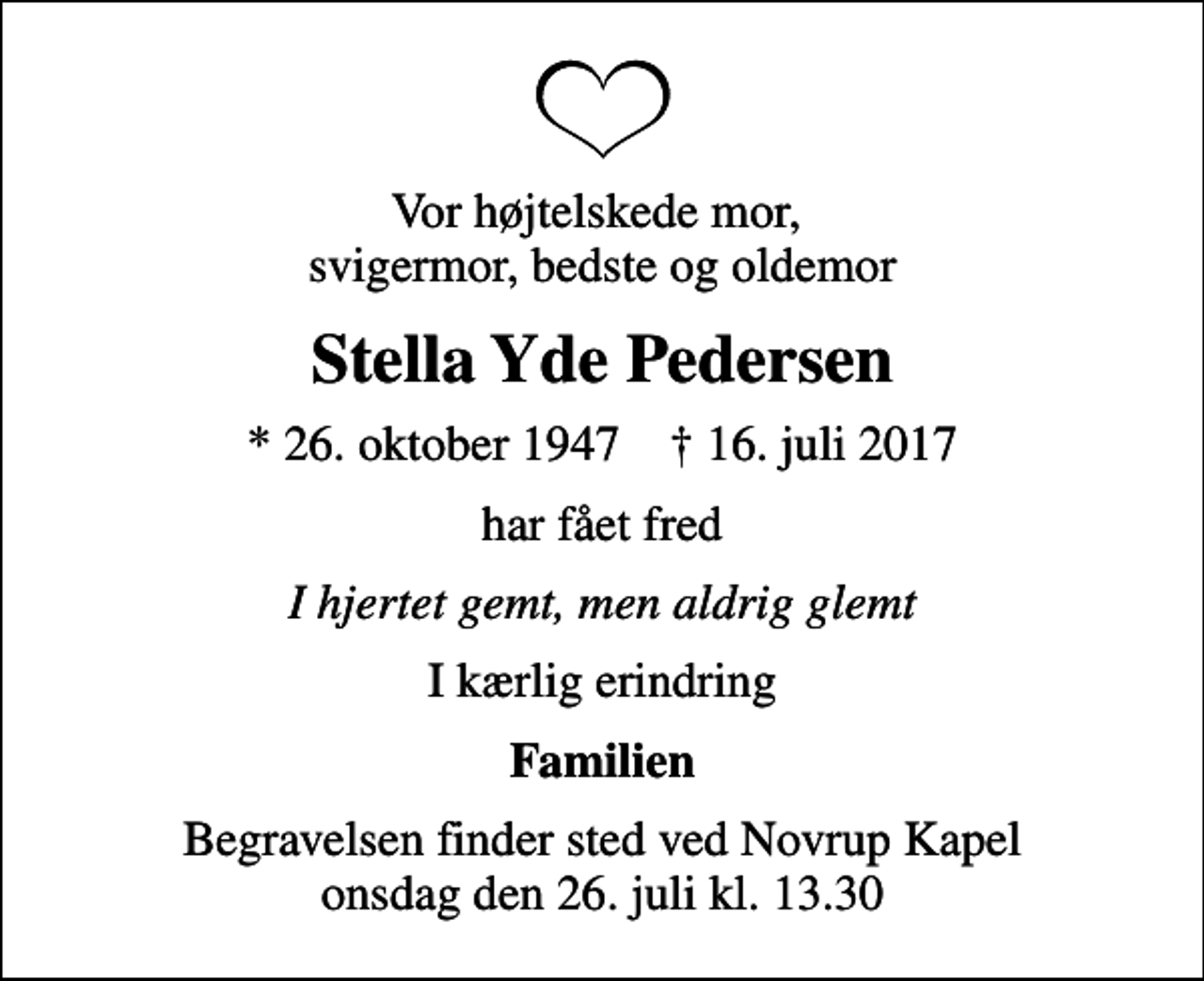 <p>Vor højtelskede mor, svigermor, bedste og oldemor<br />Stella Yde Pedersen<br />* 26. oktober 1947 ✝ 16. juli 2017<br />har fået fred<br />I hjertet gemt, men aldrig glemt<br />I kærlig erindring<br />Familien<br />Begravelsen finder sted ved Novrup Kapel onsdag den 26. juli kl. 13.30</p>