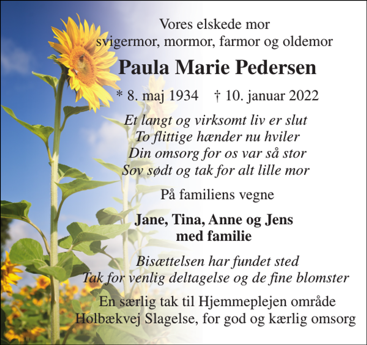 <p>Vores elskede mor svigermor, mormor, farmor og oldemor<br />Paula Marie Pedersen<br />*​ 8. maj 1934​ †​ 10. januar 2022<br />Et langt og virksomt liv er slut To flittige hænder nu hviler Din omsorg for os var så stor Sov sødt og tak for alt lille mor<br />På familiens vegne<br />Jane, Tina, Anne og Jens med familie<br />Bisættelsen har fundet sted Tak for venlig deltagelse og de fine blomster<br />En særlig tak til Hjemmeplejen område Holbækvej Slagelse, for god og kærlig omsorg</p>
