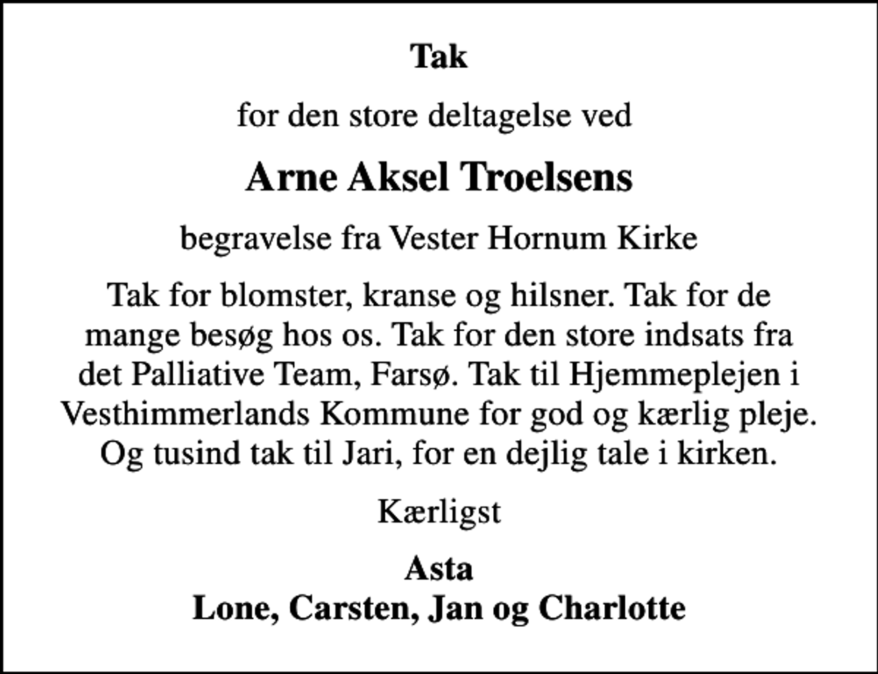 <p>Tak<br />for den store deltagelse ved<br />Arne Aksel Troelsens<br />begravelse fra Vester Hornum Kirke<br />Tak for blomster, kranse og hilsner. Tak for de mange besøg hos os. Tak for den store indsats fra det Palliative Team, Farsø. Tak til Hjemmeplejen i Vesthimmerlands Kommune for god og kærlig pleje. Og tusind tak til Jari, for en dejlig tale i kirken.<br />Kærligst<br />Asta Lone, Carsten, Jan og Charlotte</p>