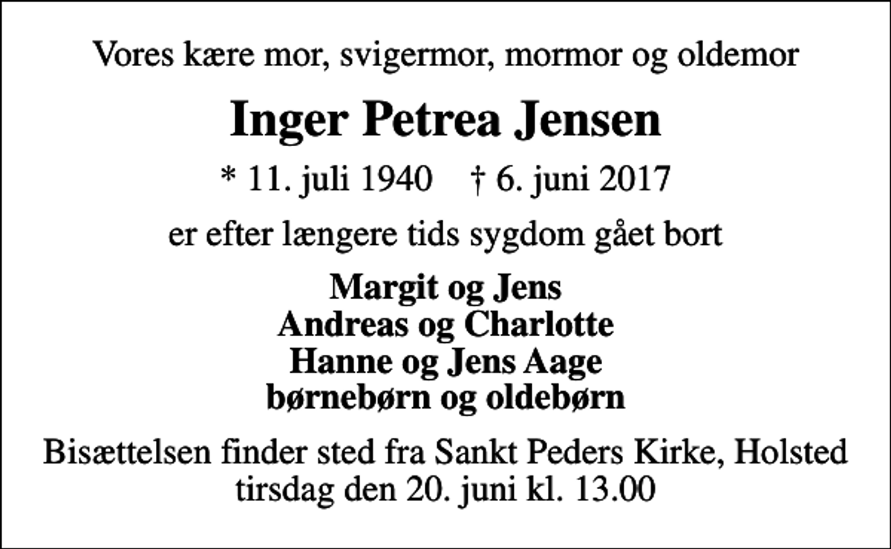 <p>Vores kære mor, svigermor, mormor og oldemor<br />Inger Petrea Jensen<br />* 11. juli 1940 ✝ 6. juni 2017<br />er efter længere tids sygdom gået bort<br />Margit og Jens Andreas og Charlotte Hanne og Jens Aage børnebørn og oldebørn<br />Bisættelsen finder sted fra Sankt Peders Kirke, Holsted tirsdag den 20. juni kl. 13.00</p>