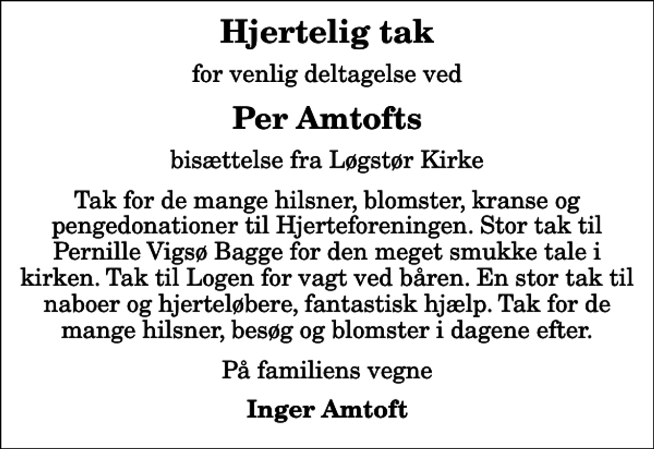 <p>Hjertelig tak<br />for venlig deltagelse ved<br />Per Amtofts<br />bisættelse fra Løgstør Kirke<br />Tak for de mange hilsner, blomster, kranse og pengedonationer til Hjerteforeningen. Stor tak til Pernille Vigsø Bagge for den meget smukke tale i kirken. Tak til Logen for vagt ved båren. En stor tak til naboer og hjerteløbere, fantastisk hjælp. Tak for de mange hilsner, besøg og blomster i dagene efter.<br />På familiens vegne<br />Inger Amtoft</p>
