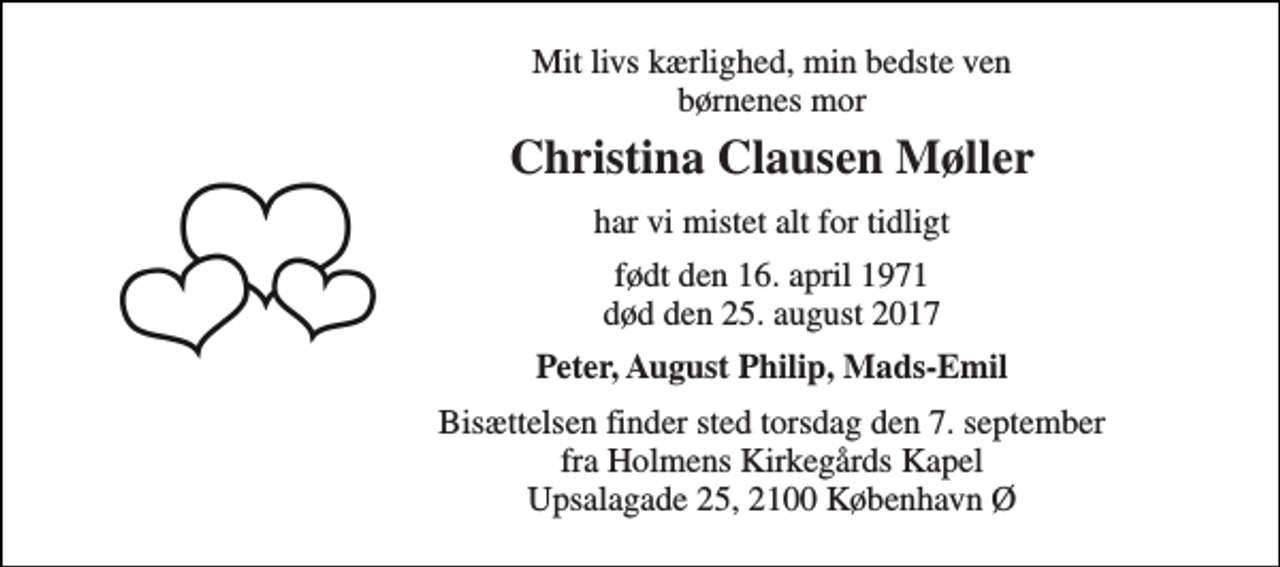 <p>Mit livs kærlighed, min bedste ven børnenes mor<br />Christina Clausen Møller<br />har vi mistet alt for tidligt<br />født den 16. april 1971 død den 25. august 2017<br />Peter, August Philip, Mads-Emil<br />Bisættelsen finder sted torsdag den 7. september fra Holmens Kirkegårds Kapel Upsalagade 25, 2100 København Ø</p>