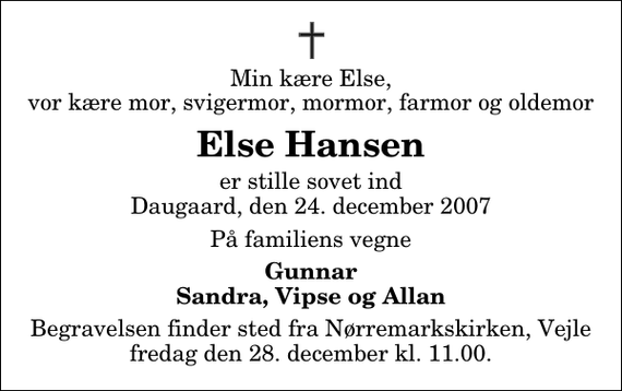 <p>Min kære Else, vor kære mor, svigermor, mormor, farmor og oldemor<br />Else Hansen<br />er stille sovet ind Daugaard, den 24. december 2007<br />På familiens vegne<br />Gunnar Sandra, Vipse og Allan<br />Begravelsen finder sted fra Nørremarkskirken, Vejle fredag den 28. december kl. 11.00.</p>