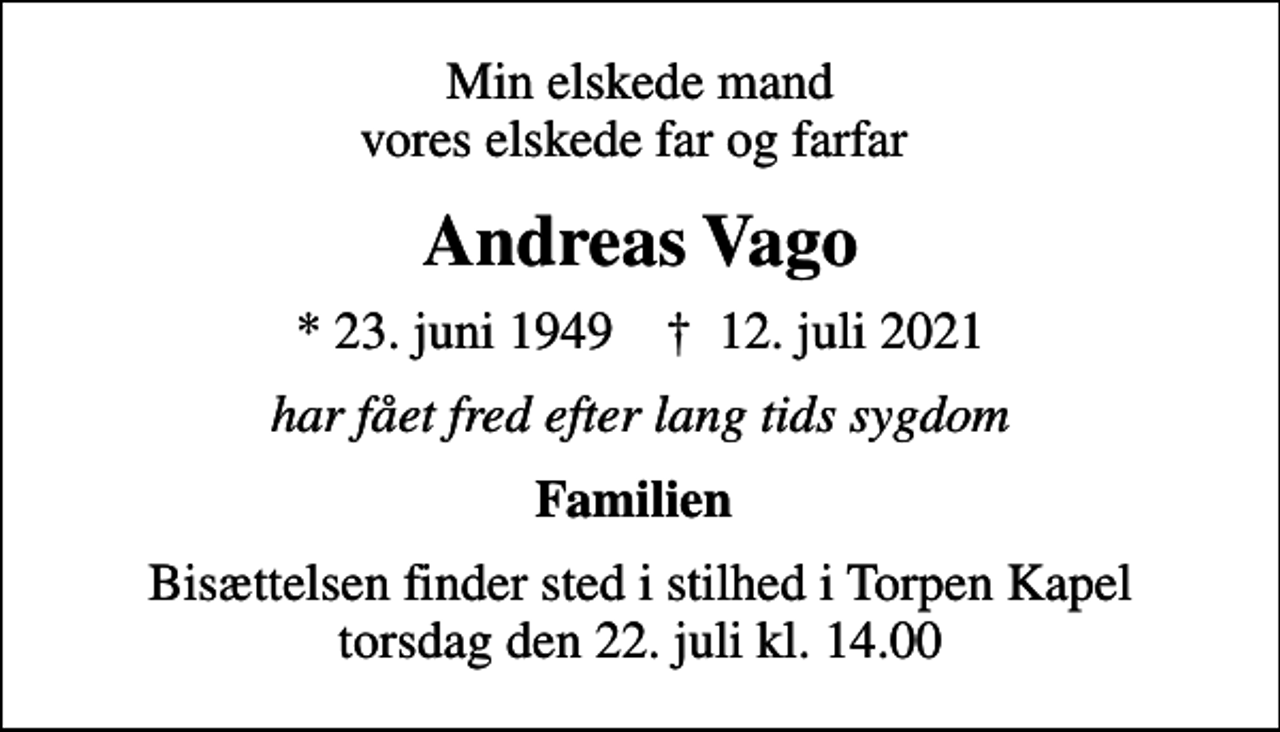 <p>Min elskede mand vores elskede far og farfar<br />Andreas Vago<br />* 23. juni 1949 ✝ 12. juli 2021<br />har fået fred efter lang tids sygdom<br />Familien<br />Bisættelsen finder sted i stilhed i Torpen Kapel torsdag den 22. juli kl. 14.00</p>