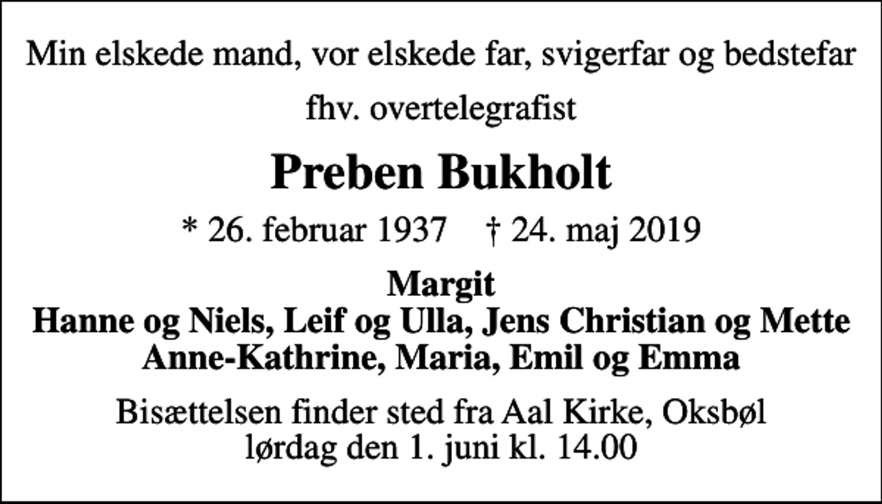 <p>Min elskede mand, vor elskede far, svigerfar og bedstefar<br />fhv. overtelegrafist<br />Preben Bukholt<br />* 26. februar 1937 ✝ 24. maj 2019<br />Margit Hanne og Niels, Leif og Ulla, Jens Christian og Mette Anne-Kathrine, Maria, Emil og Emma<br />Bisættelsen finder sted fra Aal Kirke, Oksbøl lørdag den 1. juni kl. 14.00</p>