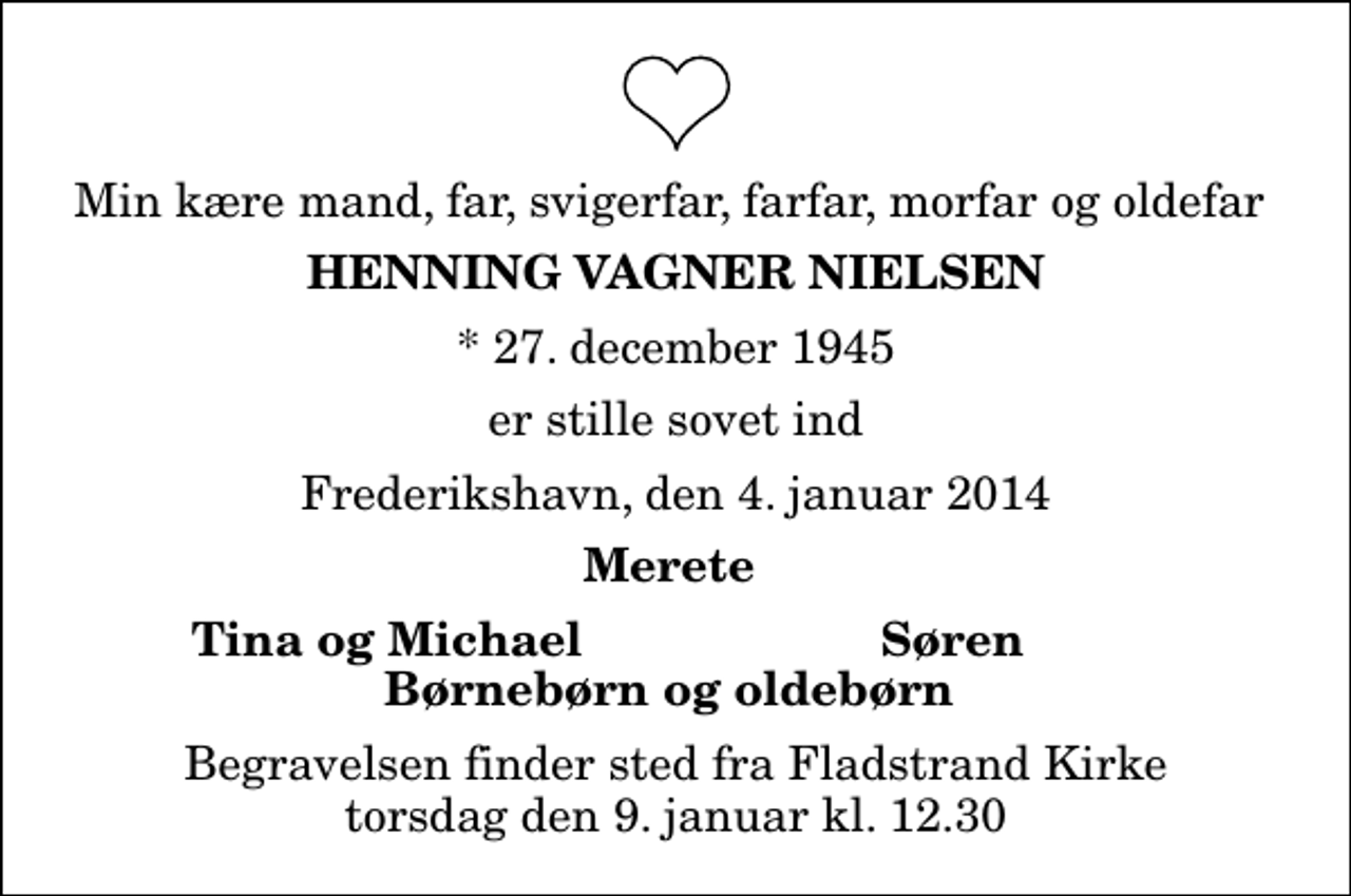 <p>Min kære mand, far, svigerfar, farfar, morfar og oldefar<br />Henning Vagner Nielsen<br />* 27. december 1945<br />er stille sovet ind<br />Frederikshavn, den 4. januar 2014<br />Merete<br />Tina og Michael<br />Søren<br />Begravelsen finder sted fra Fladstrand Kirke torsdag den 9. januar kl. 12.30</p>