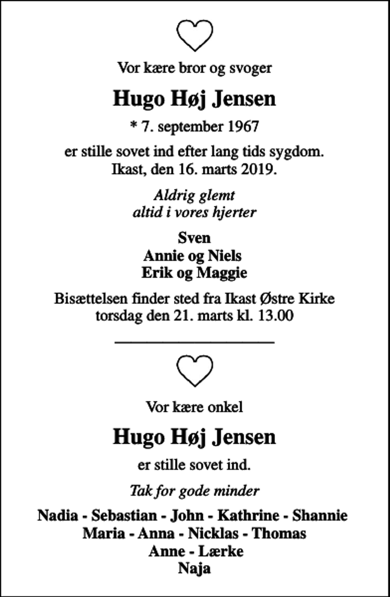<p>Vor kære bror og svoger<br />Hugo Høj Jensen<br />* 7. september 1967<br />er stille sovet ind efter lang tids sygdom. Ikast, den 16. marts 2019.<br />Aldrig glemt altid i vores hjerter<br />Sven Annie og Niels Erik og Maggie<br />Bisættelsen finder sted fra Ikast Østre Kirke torsdag den 21. marts kl. 13.00<br />Vor kære onkel<br />Hugo Høj Jensen<br />er stille sovet ind.<br />Tak for gode minder<br />Nadia - Sebastian - John - Kathrine - Shannie Maria - Anna - Nicklas - Thomas Anne - Lærke Naja</p>