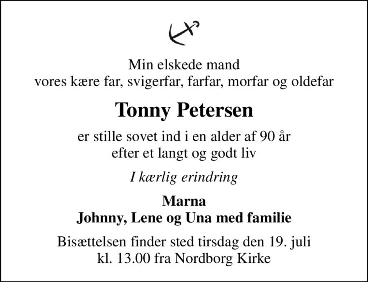 Min elskede mand vores kære far, svigerfar, farfar, morfar og oldefar
Tonny Petersen
er stille sovet ind i en alder af 90 år efter et langt og godt liv
I kærlig erindring
Marna Johnny, Lene og Una med familie
Bisættelsen finder sted tirsdag den 19. juli kl. 13.00 fra Nordborg Kirke