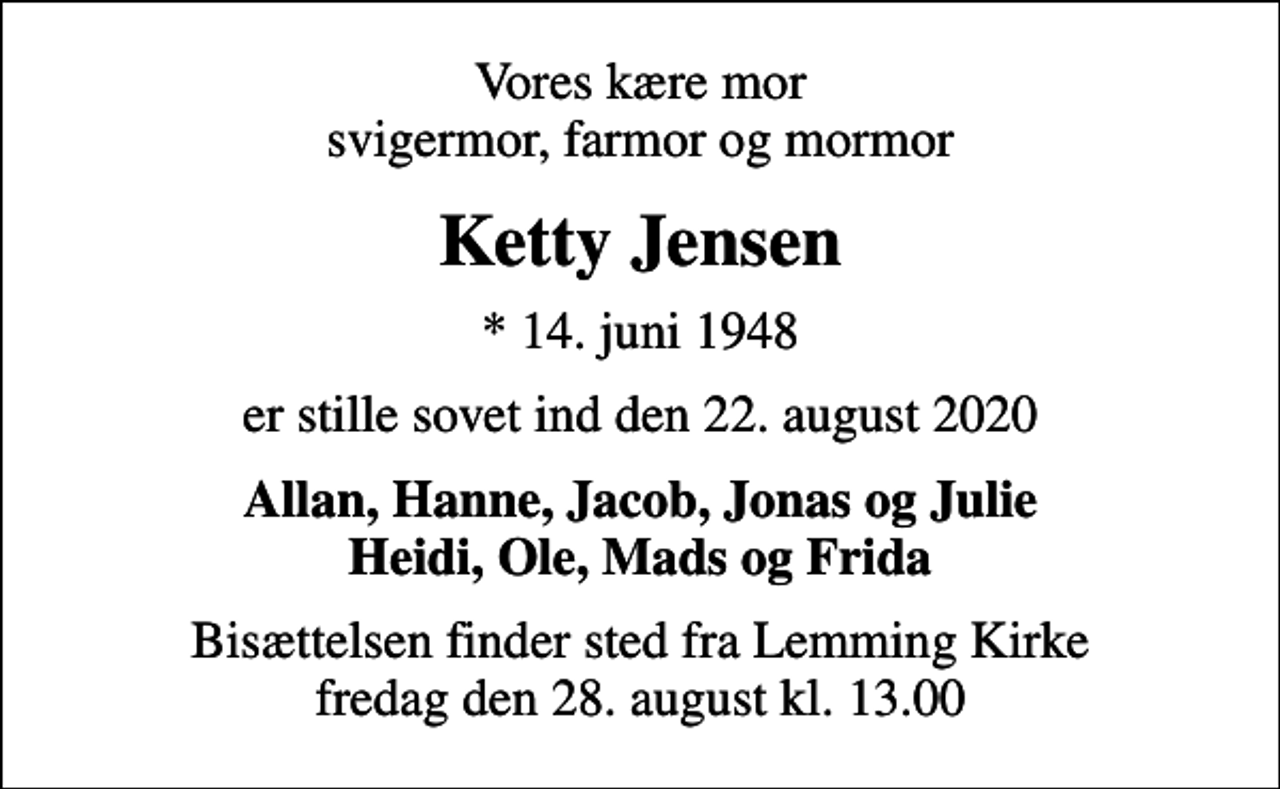 <p>Vores kære mor svigermor, farmor og mormor<br />Ketty Jensen<br />* 14. juni 1948<br />er stille sovet ind den 22. august 2020<br />Allan, Hanne, Jacob, Jonas og Julie Heidi, Ole, Mads og Frida<br />Bisættelsen finder sted fra Lemming Kirke fredag den 28. august kl. 13.00</p>