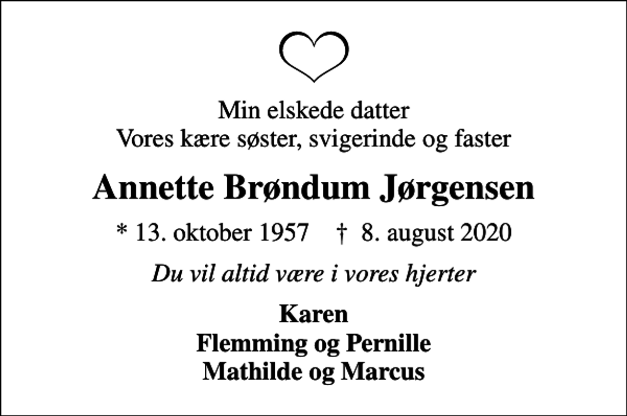 <p>Min elskede datter Vores kære søster, svigerinde og faster<br />Annette Brøndum Jørgensen<br />* 13. oktober 1957 ✝ 8. august 2020<br />Du vil altid være i vores hjerter<br />Karen Flemming og Pernille Mathilde og Marcus</p>
