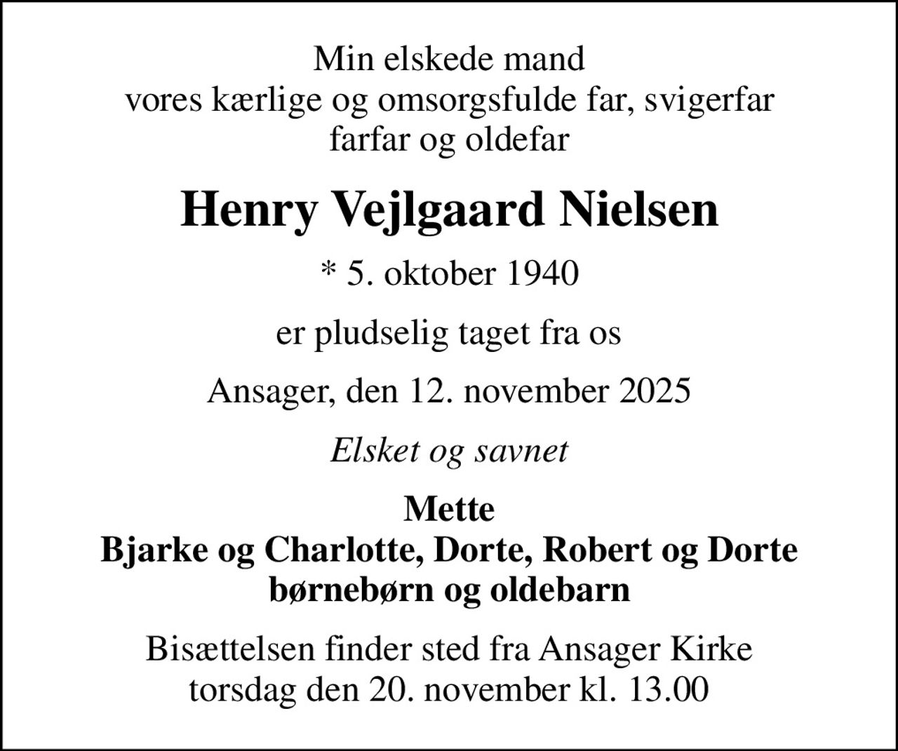 Min elskede mand vores kærlige og omsorgsfulde far, svigerfar farfar og oldefar
Henry Vejlgaard Nielsen
* 5. oktober 1940
er pludselig taget fra os
Ansager, den 12. november 2025
Elsket og savnet
Mette Bjarke og Charlotte, Dorte, Robert og Dorte børnebørn og oldebarn
Bisættelsen finder sted fra Ansager Kirke  torsdag den 20. november kl. 13.00