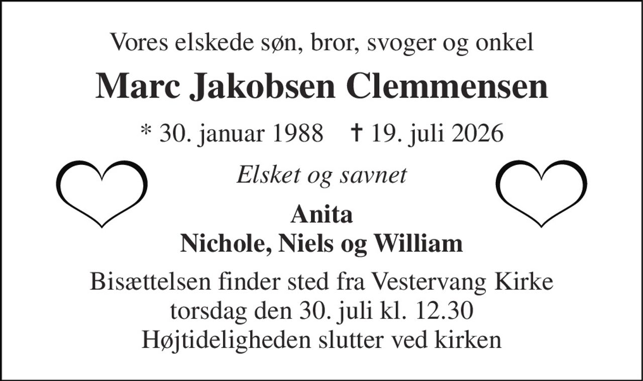 Vores elskede søn, bror, svoger og onkel 
Marc Jakobsen Clemmensen 
* 30. januar 1988    ✝ 19. juli 2026 
Elsket og savnet 
Anita Nichole, Niels og William 
Bisættelsen finder sted fra Vestervang Kirke torsdag den 30. juli kl. 12.30 Højtideligheden slutter ved kirken
