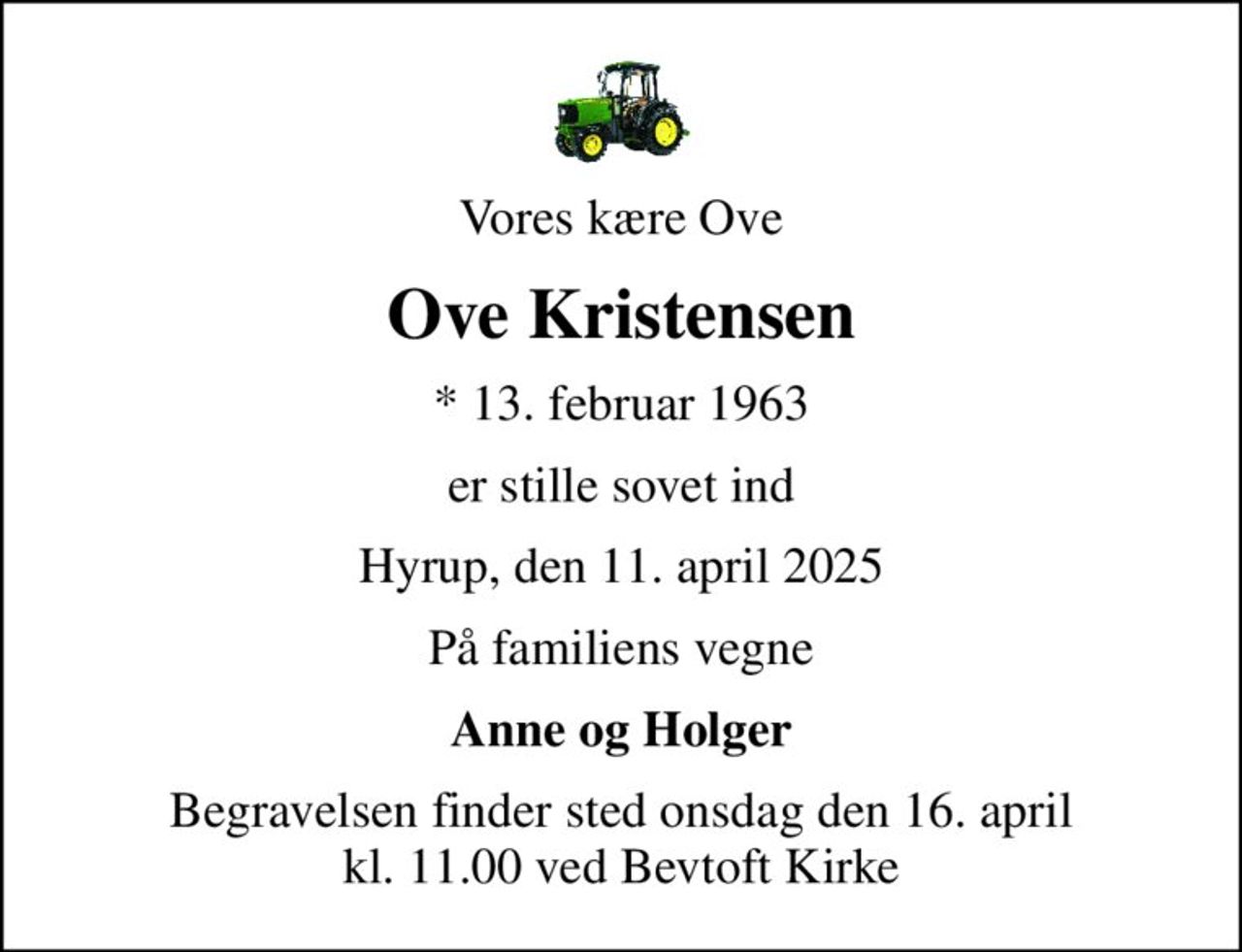 Vores kære Ove
Ove Kristensen
* 13. februar 1963
er stille sovet ind
Hyrup, den 11. april 2025
På familiens vegne
Anne og Holger
Begravelsen finder sted onsdag den 16. april kl. 11.00 ved Bevtoft Kirke