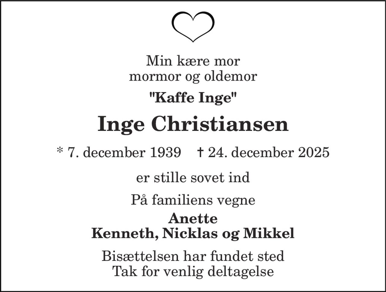Min kære mor mormor og oldemor 
"  Kaffe Inge" 
Inge Christiansen 
* 7. december 1939    ✝ 24. december 2025 
er stille sovet ind 
På familiens vegne 
Anette Kenneth, Nicklas og Mikkel 
Bisættelsen har fundet sted Tak for venlig deltagelse