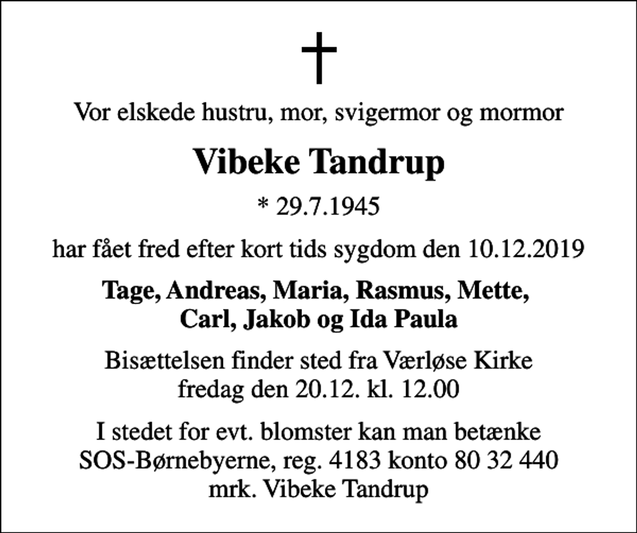 <p>Vor elskede hustru, mor, svigermor og mormor<br />Vibeke Tandrup<br />* 29.7.1945<br />har fået fred efter kort tids sygdom den 10. 12. 2019<br />Tage, Andreas, Maria, Rasmus, Mette, Carl, Jakob og Ida Paula<br />Bisættelsen finder sted fra Værløse Kirke fredag den 20.12. kl. 12.00<br />I stedet for evt. blomster kan man betænke<br />SOS-Børnebyerne reg.4183konto8032440mrk. Vibeke<br />Tandrup</p>