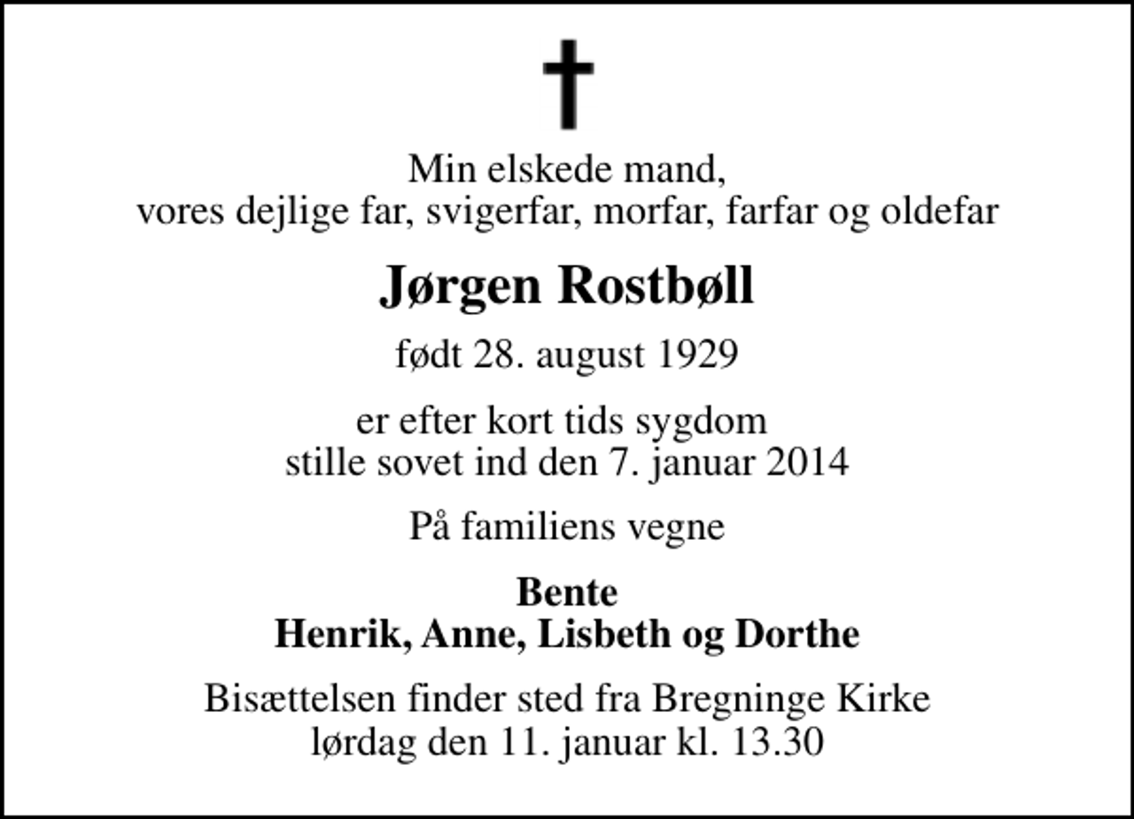 <p>Min elskede mand, vores dejlige far, svigerfar, morfar, farfar og oldefar<br />Jørgen Rostbøll<br />født 28. august 1929<br />er efter kort tids sygdom stille sovet ind den 7. januar 2014<br />På familiens vegne<br />Bente Henrik, Anne, Lisbeth og Dorthe<br />Bisættelsen finder sted fra Bregninge Kirke lørdag den 11. januar kl. 13.30</p>