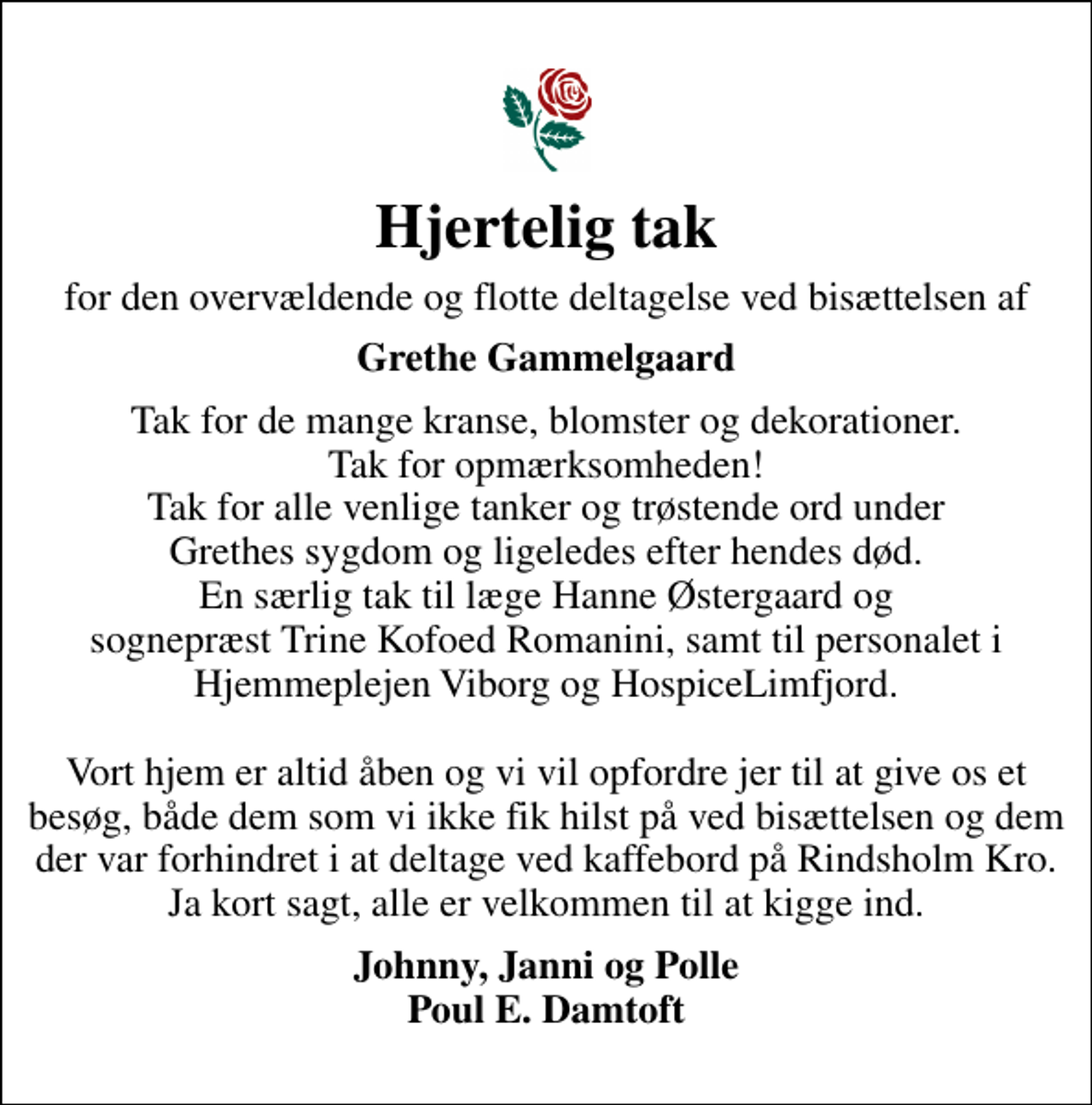 <p>Hjertelig tak<br />for den overvældende og flotte deltagelse ved bisættelsen af<br />Grethe Gammelgaard<br />Tak for de mange kranse, blomster og dekorationer. Tak for opmærksomheden! Tak for alle venlige tanker og trøstende ord under Grethes sygdom og ligeledes efter hendes død. En særlig tak til læge Hanne Østergaard og sognepræst Trine Kofoed Romanini, samt til personalet i Hjemmeplejen Viborg og HospiceLimfjord. Vort hjem er altid åben og vi vil opfordre jer til at give os et besøg, både dem som vi ikke fik hilst på ved bisættelsen og dem der var forhindret i at deltage ved kaffebord på Rindsholm Kro. Ja kort sagt, alle er velkommen til at kigge ind.<br />Johnny, Janni og Polle Poul E. Damtoft</p>