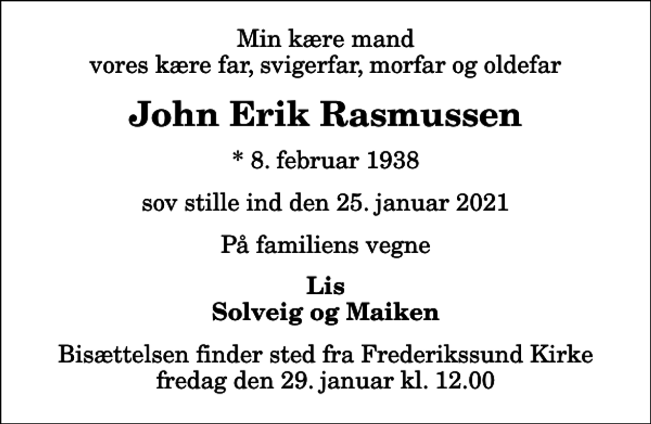 <p>Min kære mand vores kære far, svigerfar, morfar og oldefar<br />John Erik Rasmussen<br />* 8. februar 1938<br />sov stille ind den 25. januar 2021<br />På familiens vegne<br />Lis Solveig og Maiken<br />Bisættelsen finder sted fra Frederikssund Kirke fredag den 29. januar kl. 12.00</p>