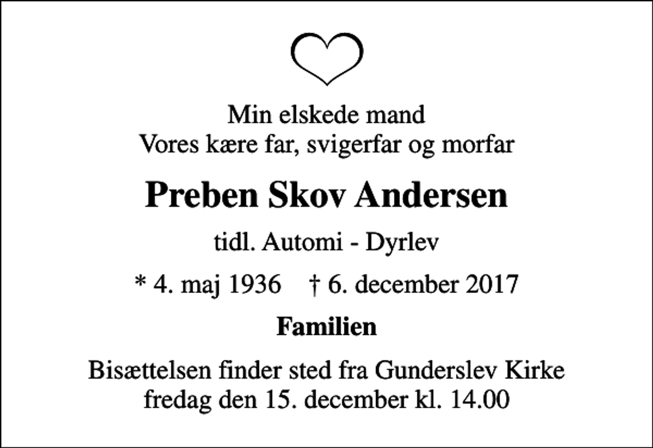 <p>Min elskede mand Vores kære far, svigerfar og morfar<br />Preben Skov Andersen<br />tidl. Automi - Dyrlev<br />* 4. maj 1936 ✝ 6. december 2017<br />Familien<br />Bisættelsen finder sted fra Gunderslev Kirke fredag den 15. december kl. 14.00</p>