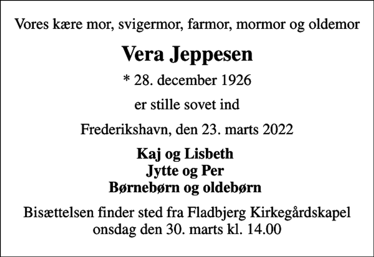 <p>Vores kære mor, svigermor, farmor, mormor og oldemor<br />Vera Jeppesen<br />* 28. december 1926<br />er stille sovet ind<br />Frederikshavn, den 23. marts 2022<br />Kaj og Lisbeth Jytte og Per Børnebørn og oldebørn<br />Bisættelsen finder sted fra Fladbjerg Kirkegårdskapel onsdag den 30. marts kl. 14.00</p>