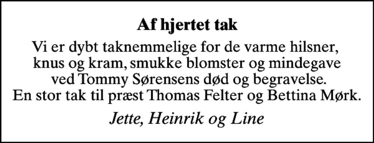 <p>Af hjertet tak<br />Vi er dybt taknemmelige for de varme hilsner, knus og kram, smukke blomster og mindegave ved Tommy Sørensens død og begravelse. En stor tak til præst Thomas Felter og Bettina Mørk.<br />Jette, Heinrik og Line</p>