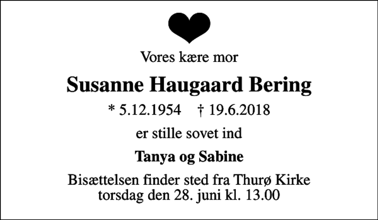 <p>Vores kære mor<br />Susanne Haugaard Bering<br />* 5.12.1954 ✝ 19.6.2018<br />er stille sovet ind<br />Tanya og Sabine<br />Bisættelsen finder sted fra Thurø Kirke torsdag den 28. juni kl. 13.00</p>
