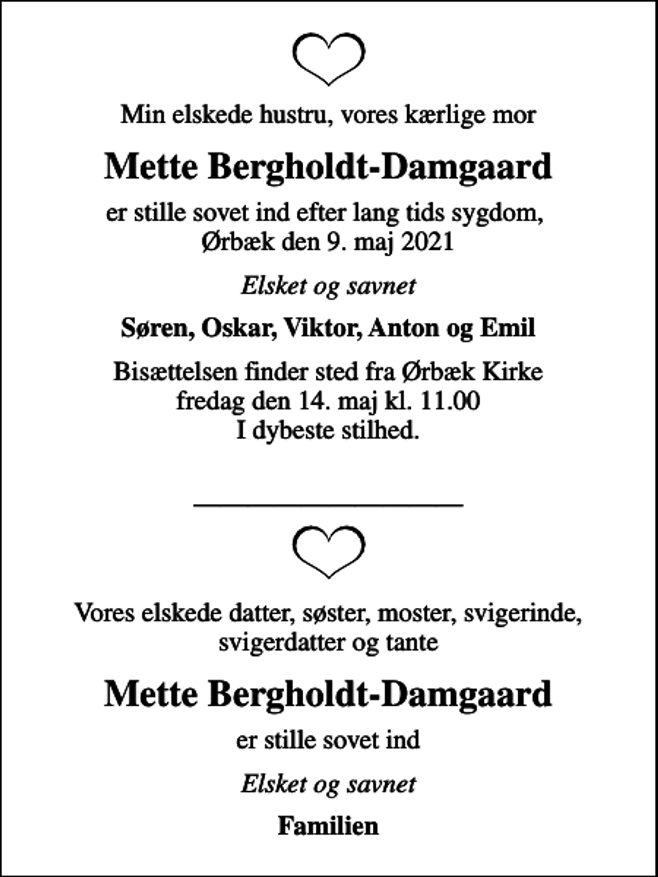 <p>Min elskede hustru, vores kærlige mor<br />Mette Bergholdt-Damgaard<br />er stille sovet ind efter lang tids sygdom, Ørbæk den 9. maj 2021<br />Elsket og savnet<br />Søren, Oskar, Viktor, Anton og Emil<br />Bisættelsen finder sted fra Ørbæk Kirke fredag den 14. maj kl. 11.00 I dybeste stilhed.<br />Vores elskede datter, søster, moster, svigerinde, svigerdatter og tante<br />Mette Bergholdt-Damgaard<br />er stille sovet ind<br />Elsket og savnet<br />Familien</p>