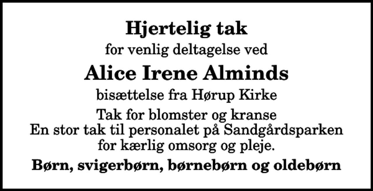 <p>Hjertelig tak<br />for venlig deltagelse ved<br />Alice Irene Alminds<br />bisættelse fra Hørup Kirke<br />Tak for blomster og kranse En stor tak til personalet på Sandgårdsparken for kærlig omsorg og pleje.<br />Børn, svigerbørn, børnebørn og oldebørn</p>