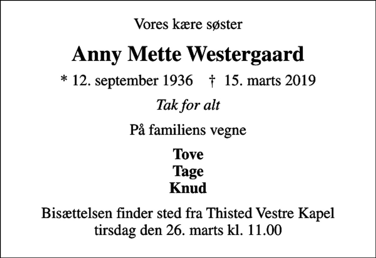 <p>Vores kære søster<br />Anny Mette Westergaard<br />* 12. september 1936 ✝ 15. marts 2019<br />Tak for alt<br />På familiens vegne<br />Tove Tage Knud<br />Bisættelsen finder sted fra Thisted Vestre Kapel tirsdag den 26. marts kl. 11.00</p>