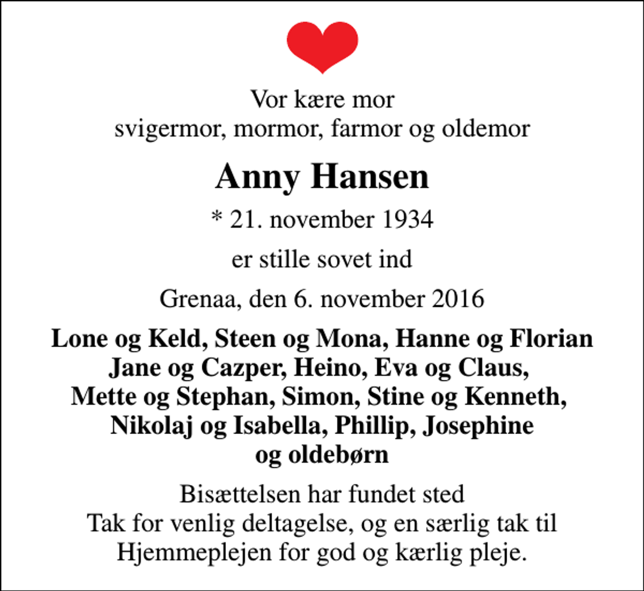 <p>Vor kære mor svigermor, mormor, farmor og oldemor<br />Anny Hansen<br />* 21. november 1934<br />er stille sovet ind<br />Grenaa, den 6. november 2016<br />Lone og Keld, Steen og Mona, Hanne og Florian Jane og Cazper, Heino, Eva og Claus, Mette og Stephan, Simon, Stine og Kenneth, Nikolaj og Isabella, Phillip, Josephine og oldebørn<br />Bisættelsen har fundet sted Tak for venlig deltagelse, og en særlig tak til Hjemmeplejen for god og kærlig pleje.</p>