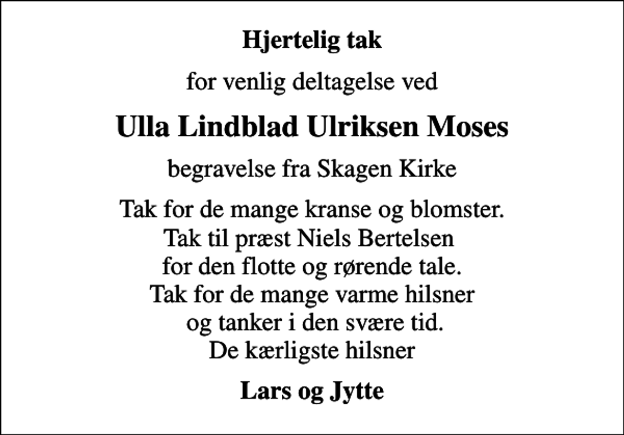 <p>Hjertelig tak<br />for venlig deltagelse ved<br />Ulla Lindblad Ulriksen Moses<br />begravelse fra Skagen Kirke<br />Tak for de mange kranse og blomster. Tak til præst Niels Bertelsen for den flotte og rørende tale. Tak for de mange varme hilsner og tanker i den svære tid. De kærligste hilsner<br />Lars og Jytte</p>