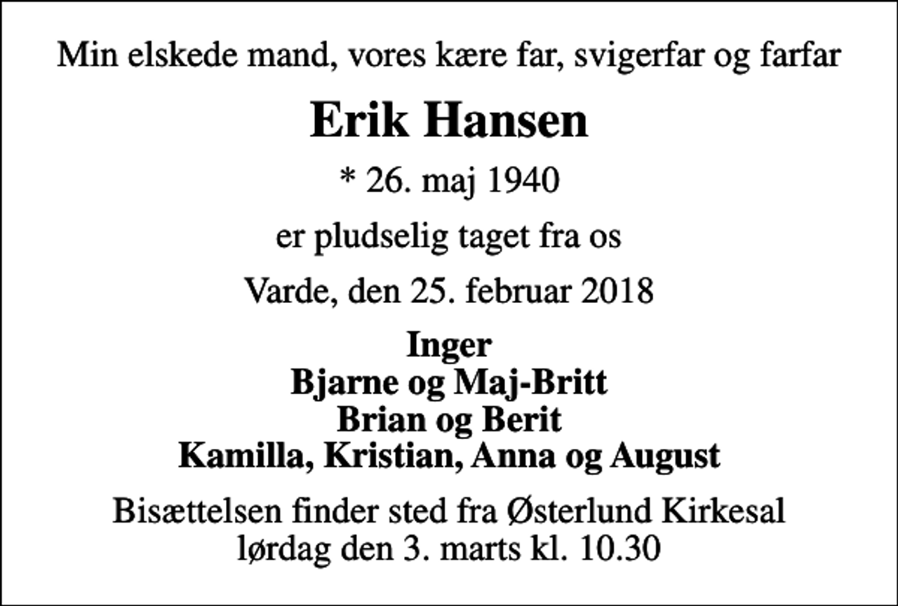 <p>Min elskede mand, vores kære far, svigerfar og farfar<br />Erik Hansen<br />* 26. maj 1940<br />er pludselig taget fra os<br />Varde, den 25. februar 2018<br />Inger Bjarne og Maj-Britt Brian og Berit Kamilla, Kristian, Anna og August<br />Bisættelsen finder sted fra Østerlund Kirkesal lørdag den 3. marts kl. 10.30</p>