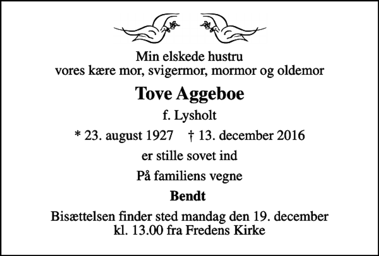 <p>Min elskede hustru vores kære mor, svigermor, mormor og oldemor<br />Tove Aggeboe<br />f. Lysholt<br />* 23. august 1927 ✝ 13. december 2016<br />er stille sovet ind<br />På familiens vegne<br />Bendt<br />Bisættelsen finder sted mandag den 19. december kl. 13.00 fra Fredens Kirke</p>