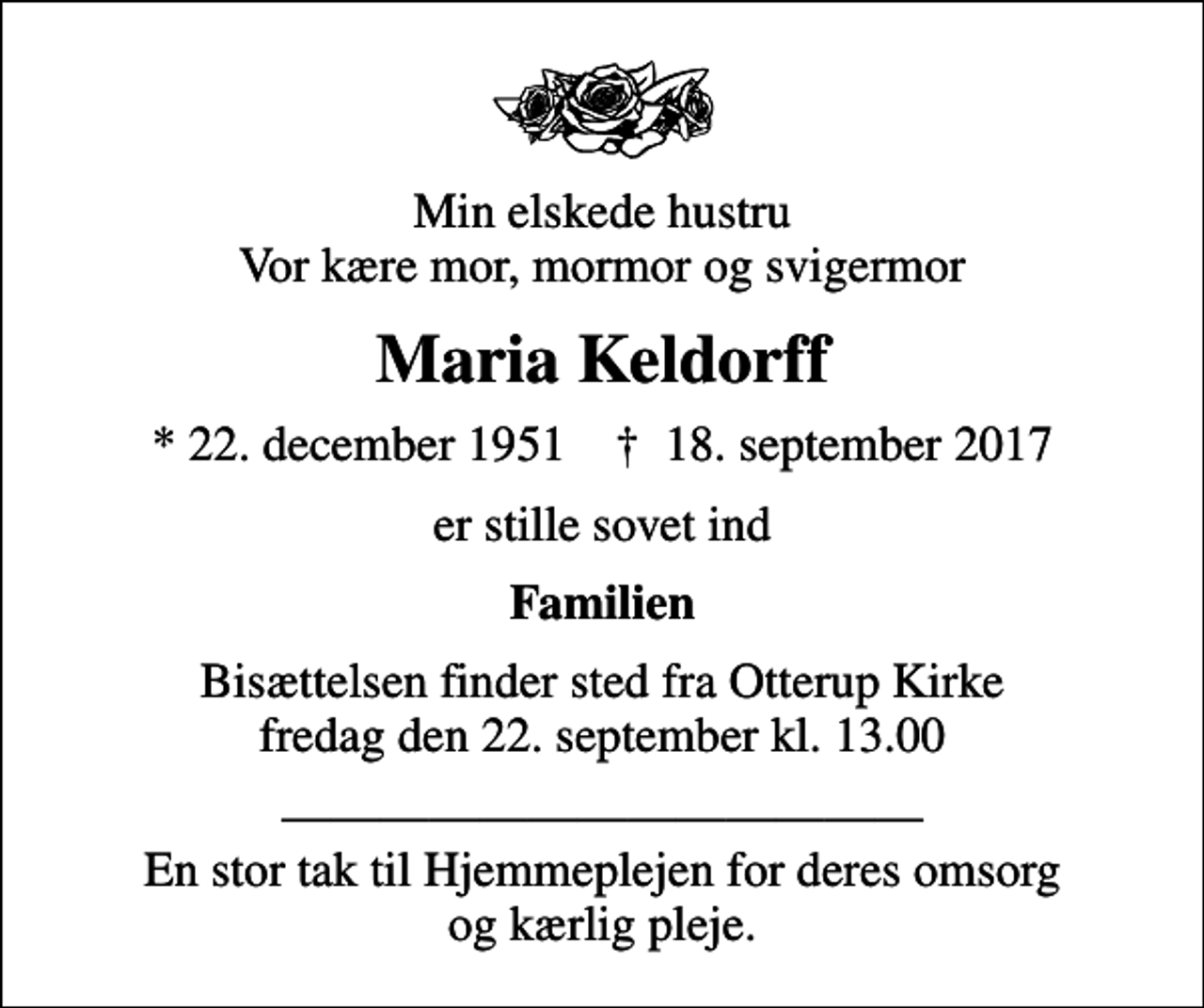 <p>Min elskede hustru Vor kære mor, mormor og svigermor<br />Maria Keldorff<br />* 22. december 1951 ✝ 18. september 2017<br />er stille sovet ind<br />Familien<br />Bisættelsen finder sted fra Otterup Kirke fredag den 22. september kl. 13.00<br />En stor tak til Hjemmeplejen for deres omsorg og kærlig pleje.</p>