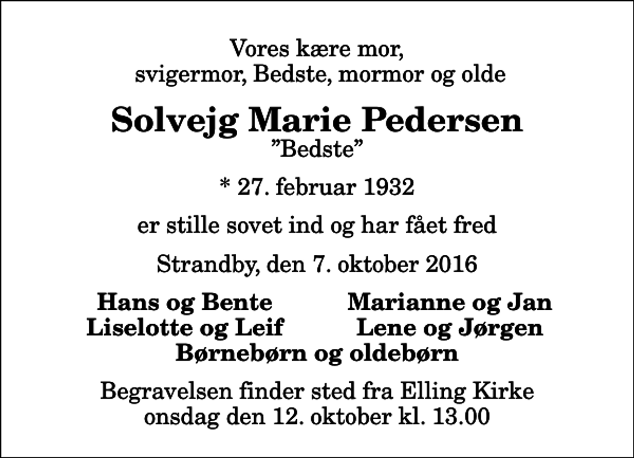 <p>Vores kære mor, svigermor, Bedste, mormor og olde<br />Solvejg Marie Pedersen<br />Bedste<br />* 27. februar 1932<br />er stille sovet ind og har fået fred<br />Strandby, den 7. oktober 2016<br />Hans og Bente<br />Marianne og Jan<br />Liselotte og Leif<br />Lene og Jørgen<br />Begravelsen finder sted fra Elling Kirke onsdag den 12. oktober kl. 13.00</p>