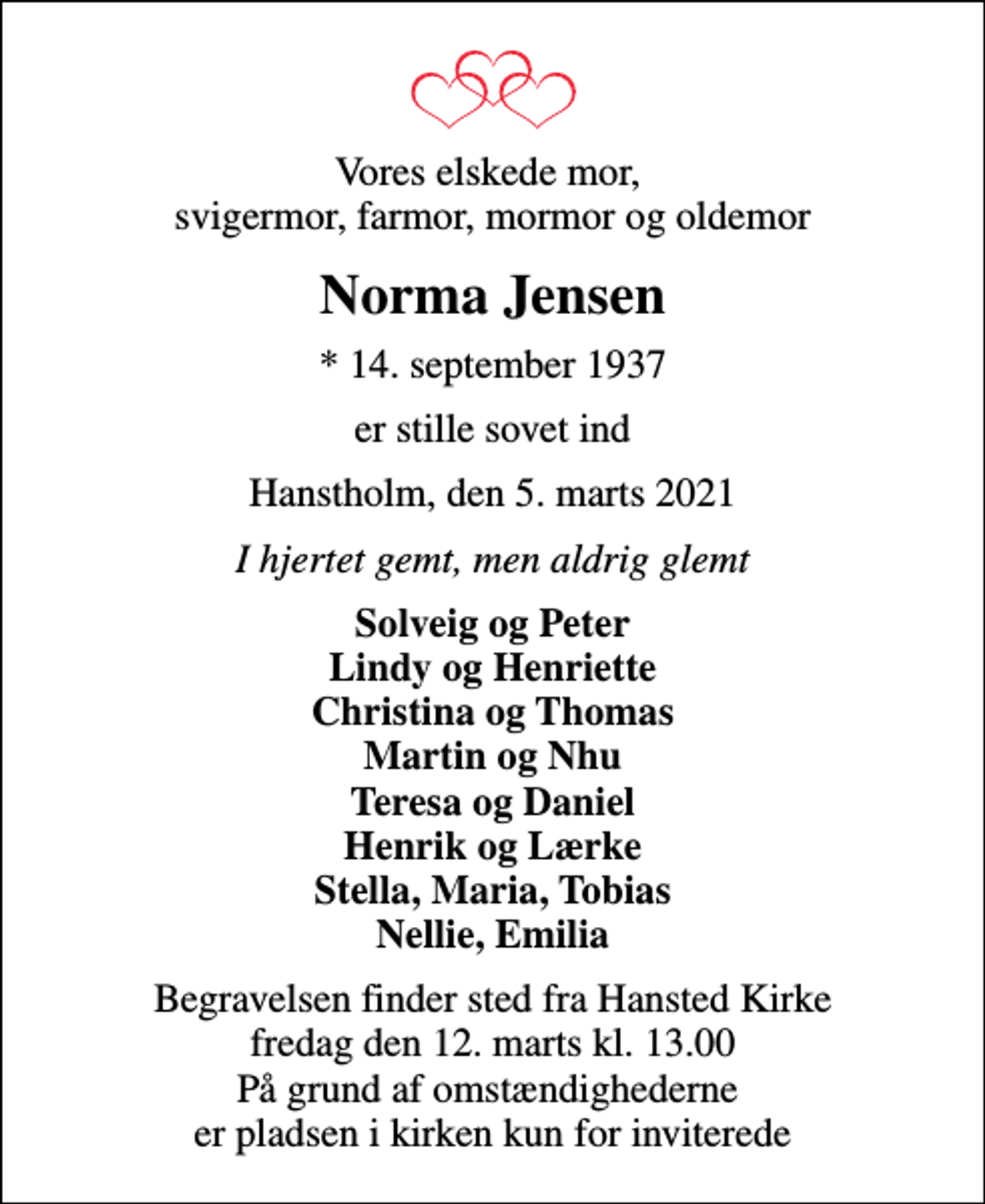 <p>Vores elskede mor, svigermor, farmor, mormor og oldemor<br />Norma Jensen<br />* 14. september 1937<br />er stille sovet ind<br />Hanstholm, den 5. marts 2021<br />I hjertet gemt, men aldrig glemt<br />Solveig og Peter Lindy og Henriette Christina og Thomas Martin og Nhu Teresa og Daniel Henrik og Lærke Stella, Maria, Tobias Nellie, Emilia<br />Begravelsen finder sted fra Hansted Kirke fredag den 12. marts kl. 13.00 På grund af omstændighederne er pladsen i kirken kun for inviterede</p>