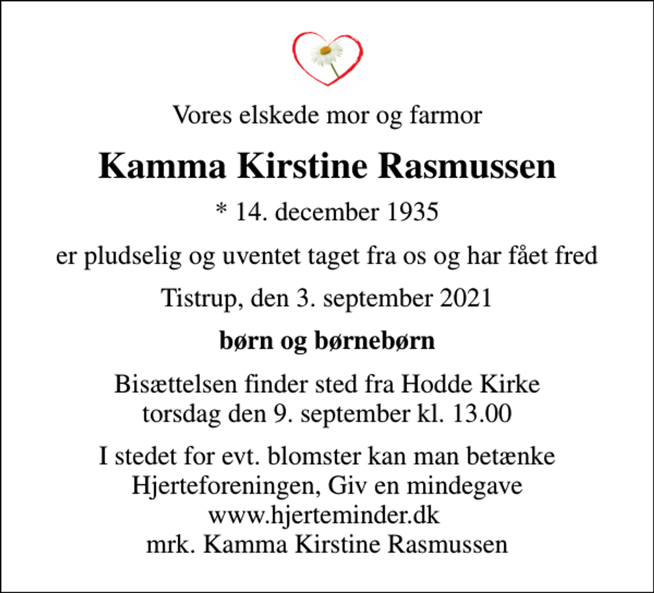 <p>Vores elskede mor og farmor<br />Kamma Kirstine Rasmussen<br />* 14. december 1935<br />er pludselig og uventet taget fra os og har fået fred<br />Tistrup, den 3. september 2021<br />børn og børnebørn<br />Bisættelsen finder sted fra Hodde Kirke torsdag den 9. september kl. 13.00<br />I stedet for evt. blomster kan man betænke<br />Hjerteforeningen www.hjerteminder.dkmrk. Kamma Kirstine<br />Rasmussen</p>