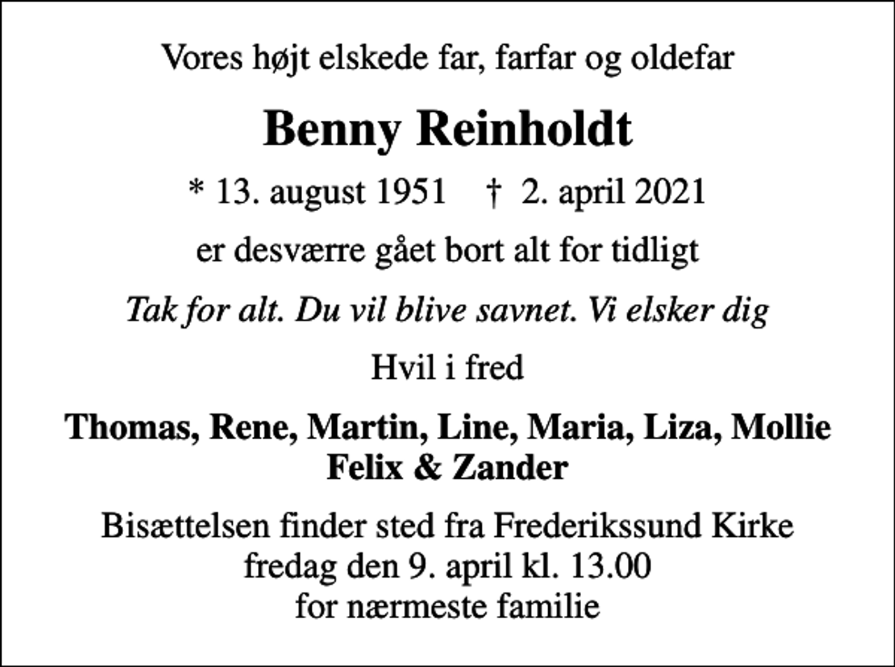 <p>Vores højt elskede far, farfar og oldefar<br />Benny Reinholdt<br />* 13. august 1951 ✝ 2. april 2021<br />er desværre gået bort alt for tidligt<br />Tak for alt. Du vil blive savnet. Vi elsker dig<br />Hvil i fred<br />Thomas, Rene, Martin, Line, Maria, Liza, Mollie Felix &amp; Zander<br />Bisættelsen finder sted fra Frederikssund Kirke fredag den 9. april kl. 13.00 for nærmeste familie</p>