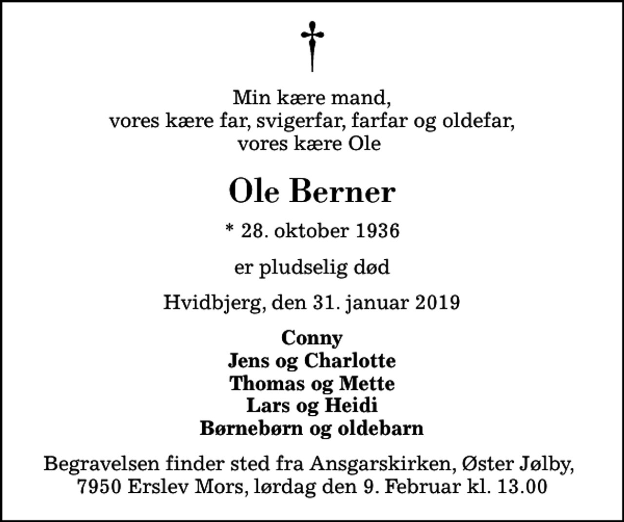 <p>Min kære mand, vores kære far, svigerfar, farfar og oldefar, vores kære Ole<br />Ole Berner<br />* 28. oktober 1936<br />er pludselig død<br />Hvidbjerg, den 31. januar 2019<br />Conny Jens og Charlotte Thomas og Mette Lars og Heidi Børnebørn og oldebarn<br />Begravelsen finder sted fra Ansgarskirken lørdag den 9. februar kl. 13.00 Begravelsen finder sted fra Ansgarskirken, Øster Jølby, 7950 Erslev Mors, lørdag d. 9. Februar kl. 13.00<br />Begravelsen finder sted fra Ansgarskirken, Øster Jølby, 7950 Erslev Mors, lørdag den 9. Februar kl. 13.00</p>