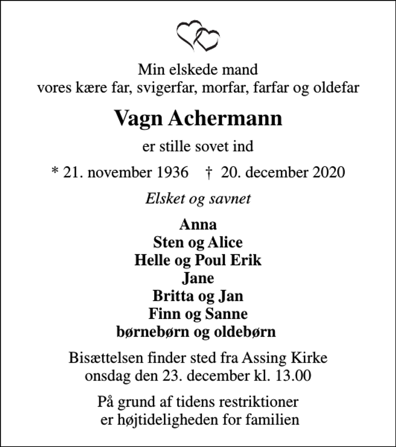 <p>Min elskede mand vores kære far, svigerfar, morfar, farfar og oldefar<br />Vagn Achermann<br />er stille sovet ind<br />* 21. november 1936 ✝ 20. december 2020<br />Elsket og savnet<br />Anna Sten og Alice Helle og Poul Erik Jane Britta og Jan Finn og Sanne børnebørn og oldebørn<br />Bisættelsen finder sted fra Assing Kirke onsdag den 23. december kl. 13.00<br />På grund af tidens restriktioner er højtideligheden for familien</p>