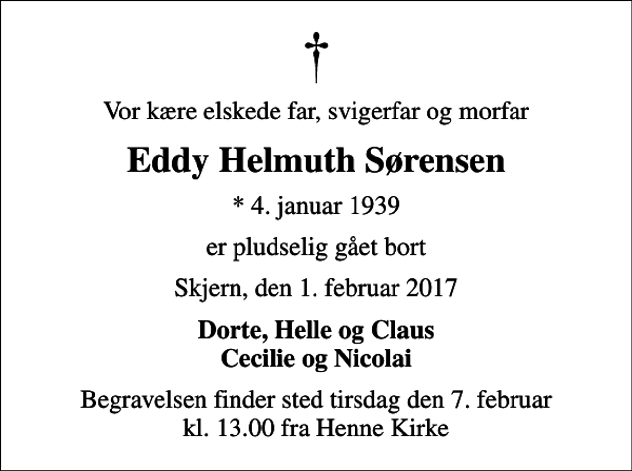 <p>Vor kære elskede far, svigerfar og morfar<br />Eddy Helmuth Sørensen<br />* 4. januar 1939<br />er pludselig gået bort<br />Skjern, den 1. februar 2017<br />Dorte, Helle og Claus Cecilie og Nicolai<br />Begravelsen finder sted tirsdag den 7. februar kl. 13.00 fra Henne Kirke</p>