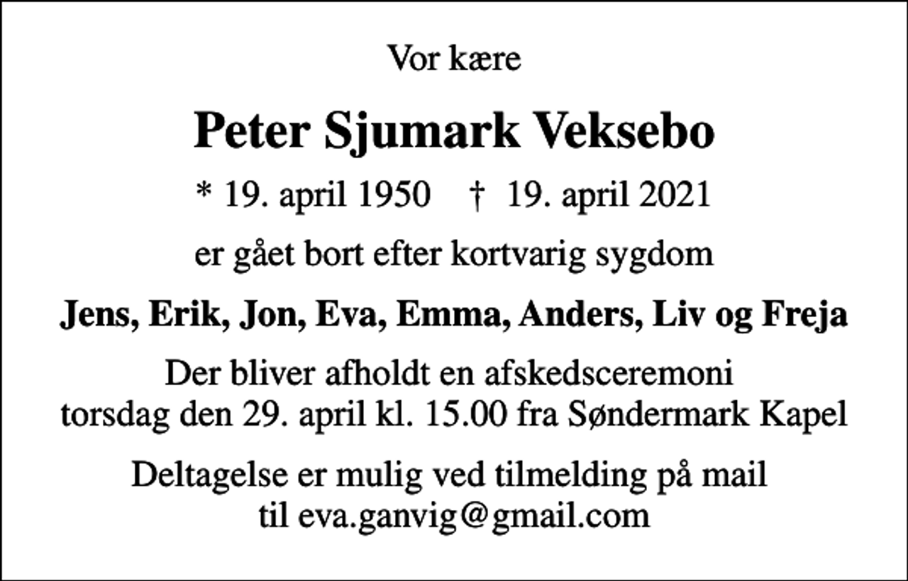 <p>Vor kære<br />Peter Sjumark Veksebo<br />* 19. april 1950 ✝ 19. april 2021<br />er gået bort efter kortvarig sygdom<br />Jens, Erik, Jon, Eva, Emma, Anders, Liv og Freja<br />Der bliver afholdt en afskedsceremoni torsdag den 29. april kl. 15.00 fra Søndermark Kapel<br />Deltagelse er mulig ved tilmelding på mail til eva.ganvig@gmail.com</p>