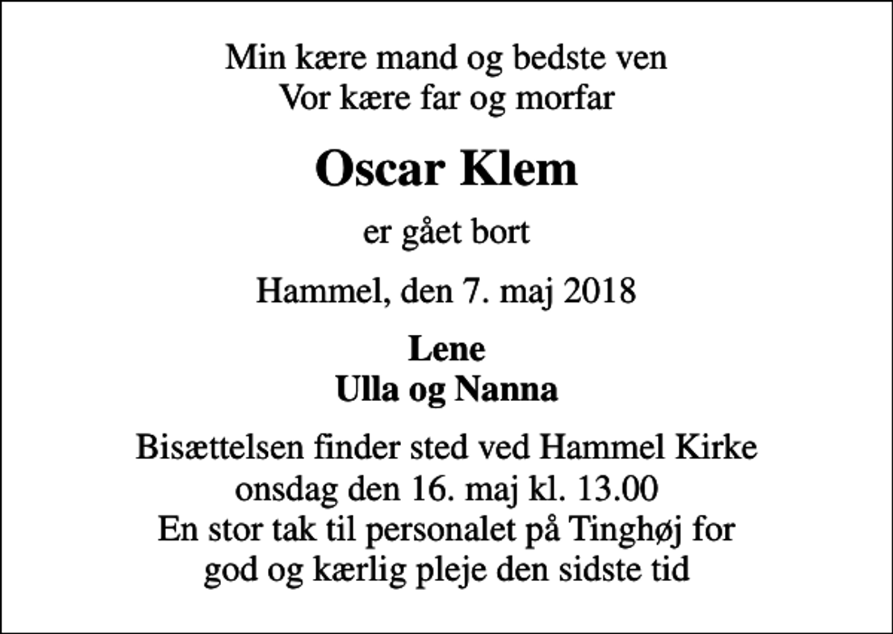 <p>Min kære mand og bedste ven Vor kære far og morfar<br />Oscar Klem<br />er gået bort<br />Hammel, den 7. maj 2018<br />Lene Ulla og Nanna<br />Bisættelsen finder sted ved Hammel Kirke onsdag den 16. maj kl. 13.00 En stor tak til personalet på Tinghøj for god og kærlig pleje den sidste tid</p>