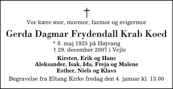 <p>Vor kære mor, mormor, farmor og svigermor<br />Gerda Dagmar Frydendall Krab Koed<br />* 8. maj 1925 på Højvang ✝ 29. december 2007 i Vejle<br />Kirsten, Erik og Hans Aleksander, Isak, Ida, Freja og Malene Esther, Niels og Klavs<br />Begravelse fra Eltang Kirke fredag den 4. januar kl. 13.00</p>