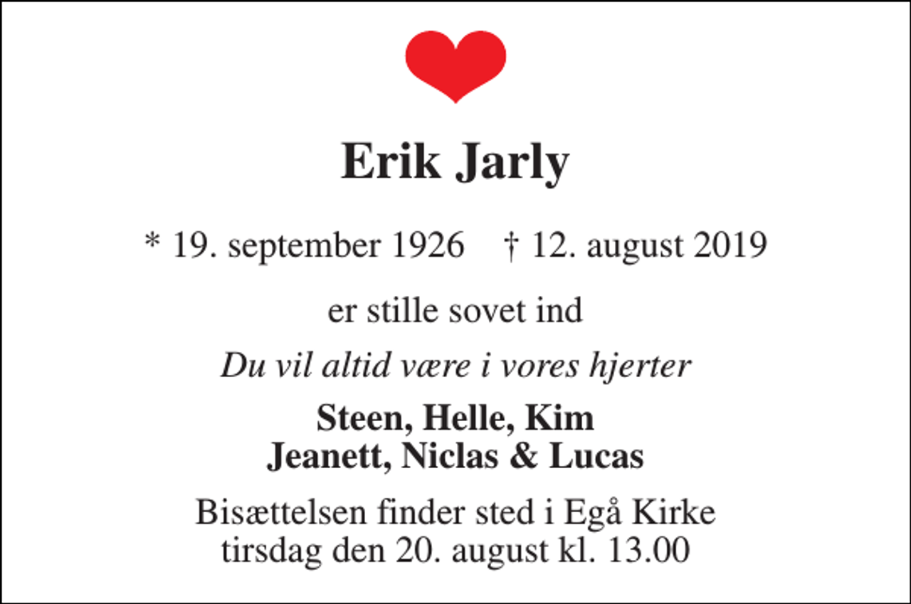 <p>Erik Jarly<br />* 19. september 1926 † 12. august 2019<br />er stille sovet ind<br />Du vil altid være i vores hjerter<br />Steen, Helle, Kim Jeanett, Niclas &amp; Lucas<br />Bisættelsen finder sted i Egå Kirke tirsdag den 20. august kl. 13.00</p>