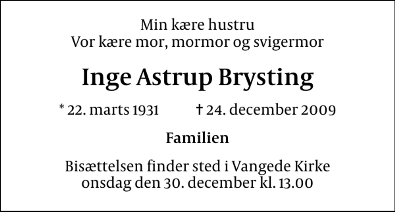 <p>Min kære hustru Vor kære mor, mormor og svigermor<br />Inge Astrup Brysting<br />* 22. marts 1931 ✝ 24. december 2009<br />Familien<br />Bisættelsen finder sted i Vangede Kirke onsdag den 30. december kl. 13.00</p>